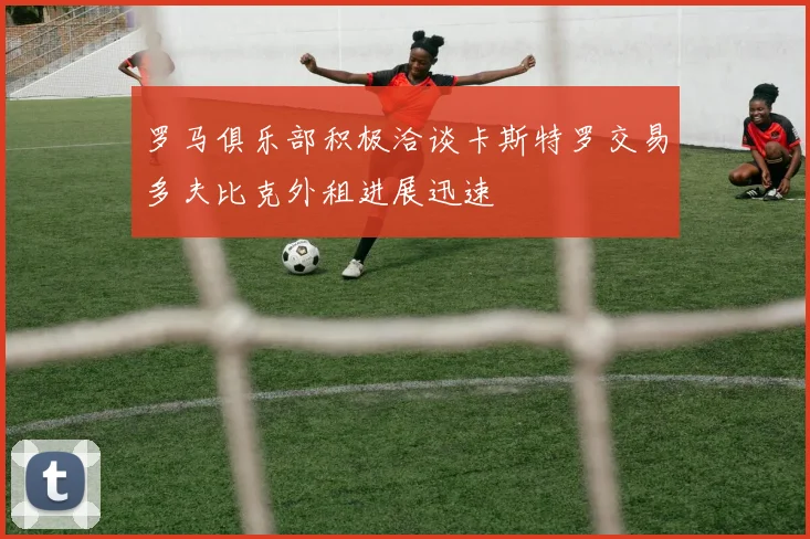 罗马俱乐部积极洽谈卡斯特罗交易多夫比克外租进展迅速