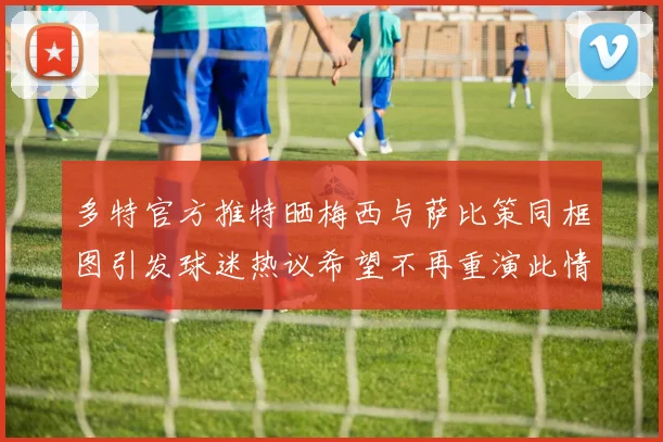 多特官方推特晒梅西与萨比策同框图引发球迷热议希望不再重演此情景