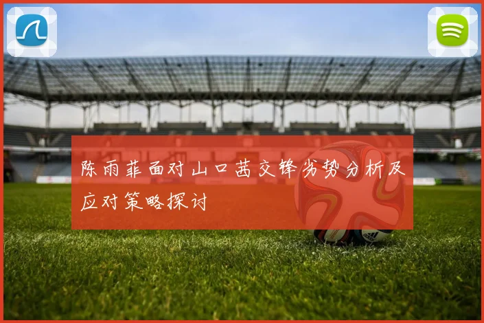 陈雨菲面对山口茜交锋劣势分析及应对策略探讨