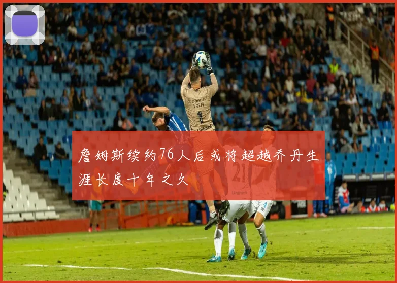 詹姆斯续约76人后或将超越乔丹生涯长度十年之久