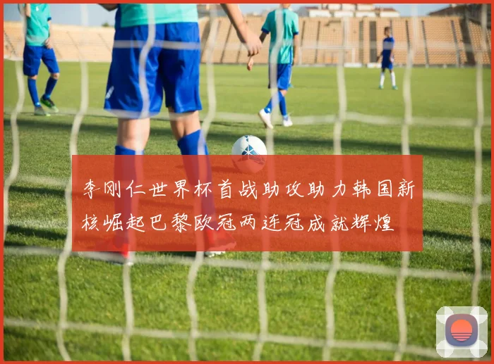 李刚仁世界杯首战助攻助力韩国新核崛起巴黎欧冠两连冠成就辉煌