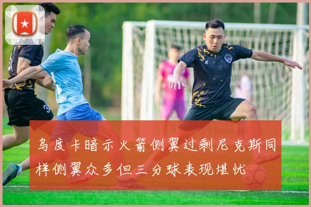 乌度卡暗示火箭侧翼过剩尼克斯同样侧翼众多但三分球表现堪忧