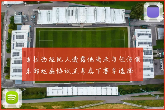 吉拉西经纪人透露他尚未与任何俱乐部达成协议正考虑下赛季选择