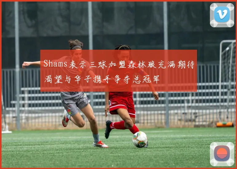 Shams表示三球加盟森林狼充满期待渴望与华子携手争夺总冠军