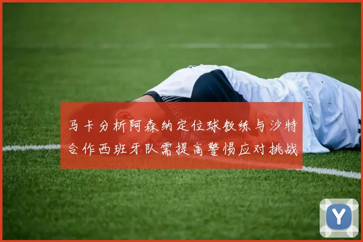 马卡分析阿森纳定位球教练与沙特合作西班牙队需提高警惕应对挑战