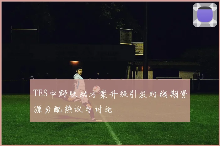 TES中野联动方案升级引发对线期资源分配热议与讨论