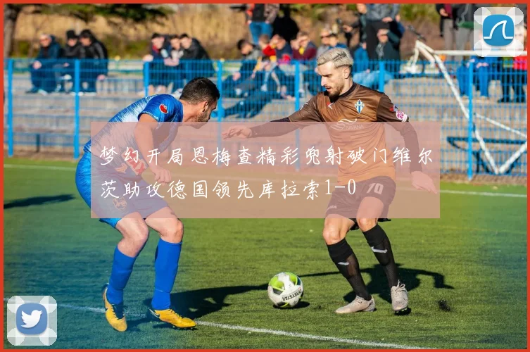 梦幻开局恩梅查精彩兜射破门维尔茨助攻德国领先库拉索1-0