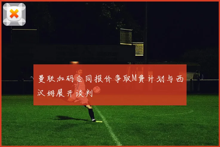 曼联加码合同报价争取M费计划与西汉姆展开谈判