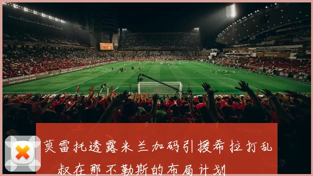 莫雷托透露米兰加码引援希拉打乱囧叔在那不勒斯的布局计划