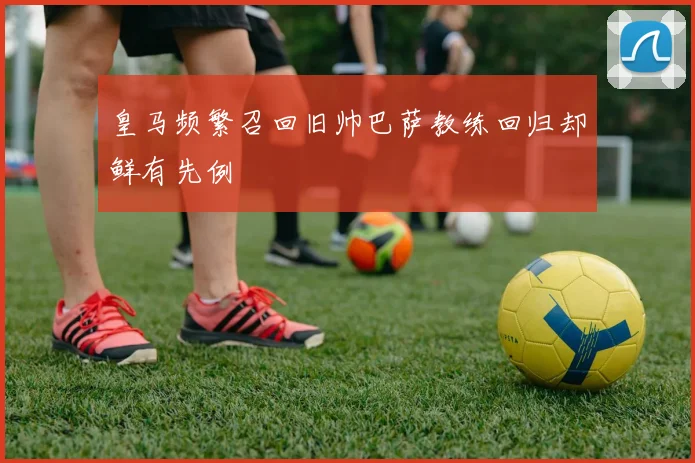 皇马频繁召回旧帅巴萨教练回归却鲜有先例