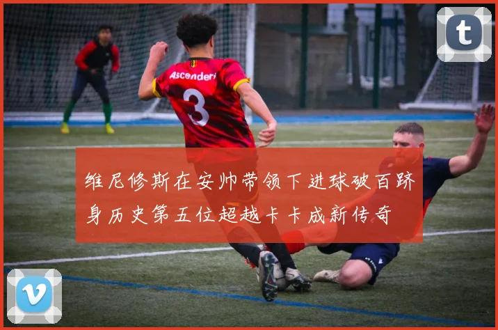 维尼修斯在安帅带领下进球破百跻身历史第五位超越卡卡成新传奇