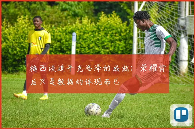 梅西谈追平克洛泽的成就：荣耀背后只是数据的体现而已