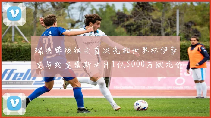 瑞典锋线组合首次亮相世界杯伊萨克与约克雷斯共计1亿5000万欧元价值